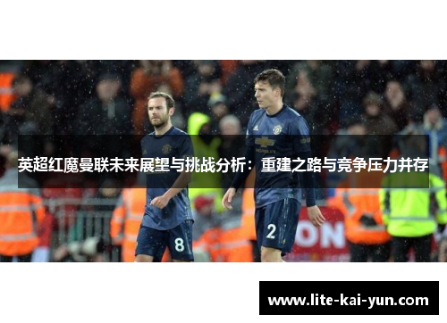 英超红魔曼联未来展望与挑战分析：重建之路与竞争压力并存