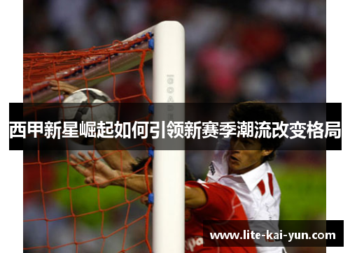 西甲新星崛起如何引领新赛季潮流改变格局 西甲新星崛起如何引领新赛季潮流改变格局