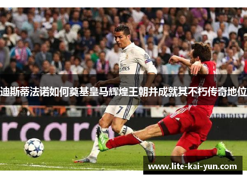 迪斯蒂法诺如何奠基皇马辉煌王朝并成就其不朽传奇地位