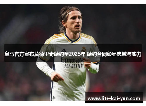 皇马官方宣布莫德里奇续约至2025年 续约合同彰显忠诚与实力 皇马官方宣布莫德里奇续约至2025年 续约合同彰显忠诚与实力